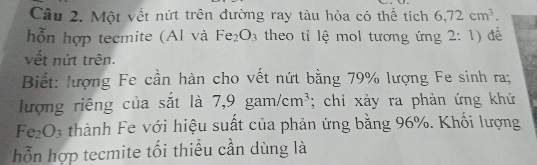 Một vết nứt trên đường ray tàu hỏa có thể tích 6,72cm^3. 
hỗn hợp tecmite (Al và Fe_2O_3 theo tỉ lệ mol tương ứng 2: 1) để 
vết nứt trên. 
Biết: lượng Fe cần hàn cho vết nứt bằng 79% lượng Fe sinh ra; 
lượng riêng của sắt là 7,9 gam/cm^3; chỉ xảy ra phản ứng khử
Fe_2O_3 thành Fe với hiệu suất của phản ứng bằng 96%. Khối lượng 
hỗn hợp tecmite tối thiểu cần dùng là