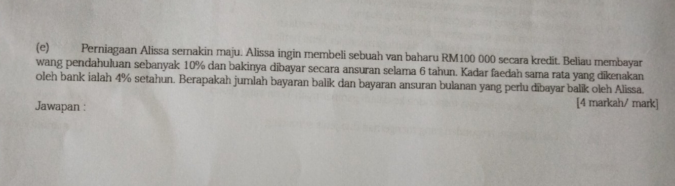 Perniagaan Alissa semakin maju. Alissa ingin membeli sebuah van baharu RM100 000 secara kredit. Beliau membayar 
wang pendahuluan sebanyak 10% dan bakinya dibayar secara ansuran selama 6 tahun. Kadar faedah sama rata yang dikenakan 
oleh bank ialah 4% setahun. Berapakah jumlah bayaran balik dan bayaran ansuran bulanan yang perlu dibayar balik oleh Alissa. 
Jawapan : 
[4 markah/ mark]