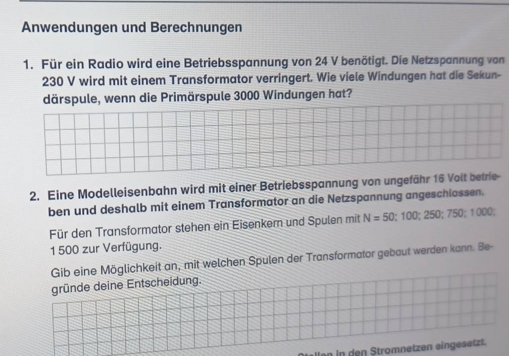 Anwendungen und Berechnungen 
1. Für ein Radio wird eine Betriebsspannung von 24 V benötigt. Die Netzspannung von
230 V wird mit einem Transformator verringert. Wie viele Windungen hat die Sekun- 
därspule, wenn die Primärspule 3000 Windungen hat? 
2. Eine Modelleisenbahn wird mit einer Betriebsspannung von ungefähr 16 Volt betrie- 
ben und deshalb mit einem Transformator an die Netzspannung angeschlossen. 
Für den Transformator stehen ein Eisenkern und Spulen mit N=50; 100; 250; 750; 1000
1 500 zur Verfügung. 
Gib eine Möglichkeit an, mit welchen Spulen der Transformator gebaut werden kann. Be- 
gründe deine Entscheidung. 
llen in den Stromnetzen eingesetzt.