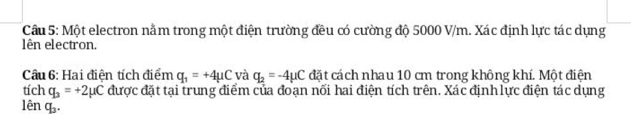 Một electron nằm trong một điện trường đều có cường độ 5000 V/m. Xác định lực tác dụng 
lên electron. 
Câu 6: Hai điện tích điểm q_1=+4mu C và q_2=-4mu C đặt cách nhau 10 cm trong không khí. Một điện
tichq_3=+2mu C được đặt tại trung điểm của đoạn nối hai điện tích trên. Xác định lực điện tác dụng 
lêr .q_3.