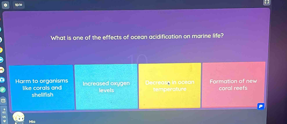 10/20
What is one of the effects of ocean acidification on marine life?
Harm to organisms Increased oxygen Decrease in ocean Formation of new
like corals and levels temperature coral reefs
shellfish
Mia