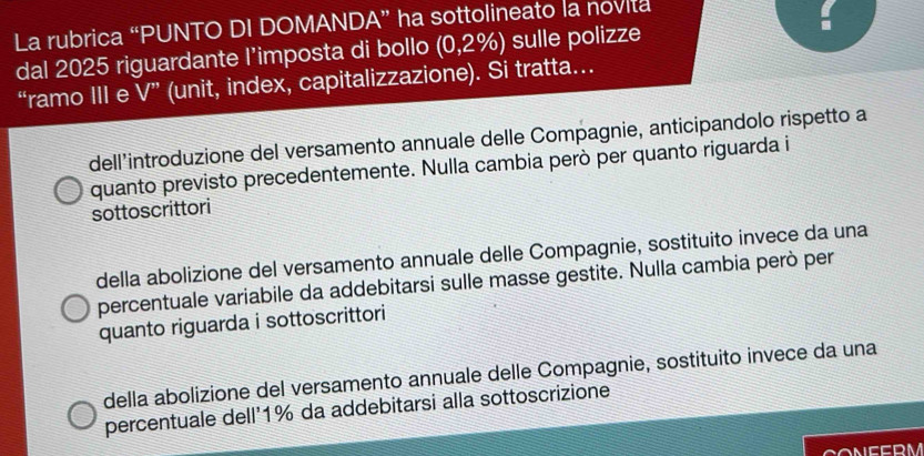 La rubrica “PUNTO DI DOMANDA” ha sottolineato la novita
dal 2025 riguardante l’imposta di bollo a (0,2% ) sulle polizze
“ramo III e V'' (unit, index, capitalizzazione). Si tratta...
dell’introduzione del versamento annuale delle Compagnie, anticipandolo rispetto a
quanto previsto precedentemente. Nulla cambia però per quanto riguarda i
sottoscrittori
della abolizione del versamento annuale delle Compagnie, sostituito invece da una
percentuale variabile da addebitarsi sulle masse gestite. Nulla cambia però per
quanto riguarda i sottoscrittori
della abolizione del versamento annuale delle Compagnie, sostituito invece da una
percentuale dell' 1% da addebitarsi alla sottoscrizione
CONEERM