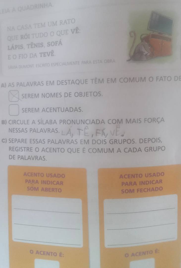 EIA A QUADRINHA. 
NA CASA TEM UM RATO 
que rói tudo O qUe về: 
lápis, tênis, sofá 
E O FIO DA TEVÊ. 
SAVIA DLIMONT. ESCRITO ESPECIALMENTE PARA ESTA OBRA. 
A) AS PALAVRAS EM DESTAQUE TÊM EM COMUM O FATO DE 
SEREM NOMES DE OBJETOS. 
SEREM ACENTUADAS. 
B) CIRCULE A SÍLABA PRONUNCIADA COM MAIS FORÇA 
NESSAS PALAVRAS. 
C) SEPARE ESSAS PALAVRAS EM DOIS GRUPOS. DEPOIS, 
REGISTRE O ACENTO QUE É COMUM A CADA GRUPO 
DE PALAVRAS. 
ACENTO USADO ACENTO USADO 
PARA INDICAR PARA INDICAR 
SOM ABERTO SOM FECHADO 
__ 
__ 
_ 
_ 
O ACENTO É: O ACENTO É: