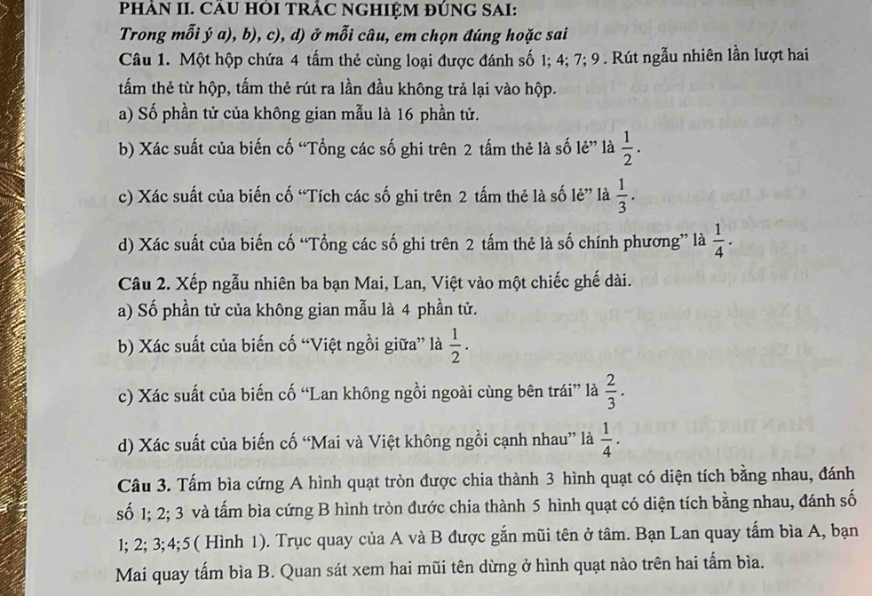 PHÂN II. CÂU HÔI TRÁC NGHIỆM ĐÚNG SAI:
Trong mỗi ý a), b), c), d) ở mỗi câu, em chọn đúng hoặc sai
Câu 1. Một hộp chứa 4 tấm thẻ cùng loại được đánh số 1; 4; 7; 9 . Rút ngẫu nhiên lần lượt hai
tấm thẻ từ hộp, tấm thẻ rút ra lần đầu không trả lại vào hộp.
a) Số phần tử của không gian mẫu là 16 phần tử.
b) Xác suất của biến cố “Tổng các số ghi trên 2 tấm thẻ là số lẻ” là  1/2 .
c) Xác suất của biến cố “Tích các số ghi trên 2 tấm thẻ là số lẻ” là  1/3 .
d) Xác suất của biến cố “Tổng các số ghi trên 2 tấm thẻ là số chính phương” là  1/4 ·
Câu 2. Xếp ngẫu nhiên ba bạn Mai, Lan, Việt vào một chiếc ghế dài.
a) Số phần tử của không gian mẫu là 4 phần tử.
b) Xác suất của biến cố “Việt ngồi giữa” là  1/2 .
c) Xác suất của biến cố “Lan không ngồi ngoài cùng bên trái” là  2/3 .
d) Xác suất của biến cố “Mai và Việt không ngồi cạnh nhau” là  1/4 .
Câu 3. Tấm bìa cứng A hình quạt tròn được chia thành 3 hình quạt có diện tích bằng nhau, đánh
số 1; 2; 3 và tấm bìa cứng B hình tròn đước chia thành 5 hình quạt có diện tích bằng nhau, đánh số
1; 2; 3;4;5( Hình 1). Trục quay của A và B được gắn mũi tên ở tâm. Bạn Lan quay tấm bìa A, bạn
Mai quay tấm bìa B. Quan sát xem hai mũi tên dừng ở hình quạt nào trên hai tấm bìa.