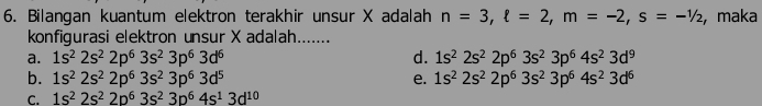 Bilangan kuantum elektron terakhir unsur X adalah n=3, ell =2, m=-2, s=-1/2 , maka
konfigurasi elektron unsur X adalah.......
a. 1s^22s^22p^63s^23p^63d^6 d. 1s^22s^22p^63s^23p^64s^23d^9
b. 1s^22s^22p^63s^23p^63d^5 e. 1s^22s^22p^63s^23p^64s^23d^6
C. 1s^22s^22p^63s^23p^64s^13d^(10)