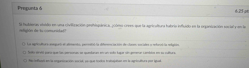 Pregunta 6 6.25 pt
Si hubieras vivido en una civilización prehispánica, ¿cómo crees que la agricultura habría influido en la organización social y en la
religión de tu comunidad?
La agricultura aseguró el alimento, permitió la diferenciación de clases sociales y reforzó la religión.
Solo sirvió para que las personas se quedaran en un solo lugar sin generar cambios en su cultura.
No influyó en la organización social, ya que todos trabajaban en la agricultura por igual.