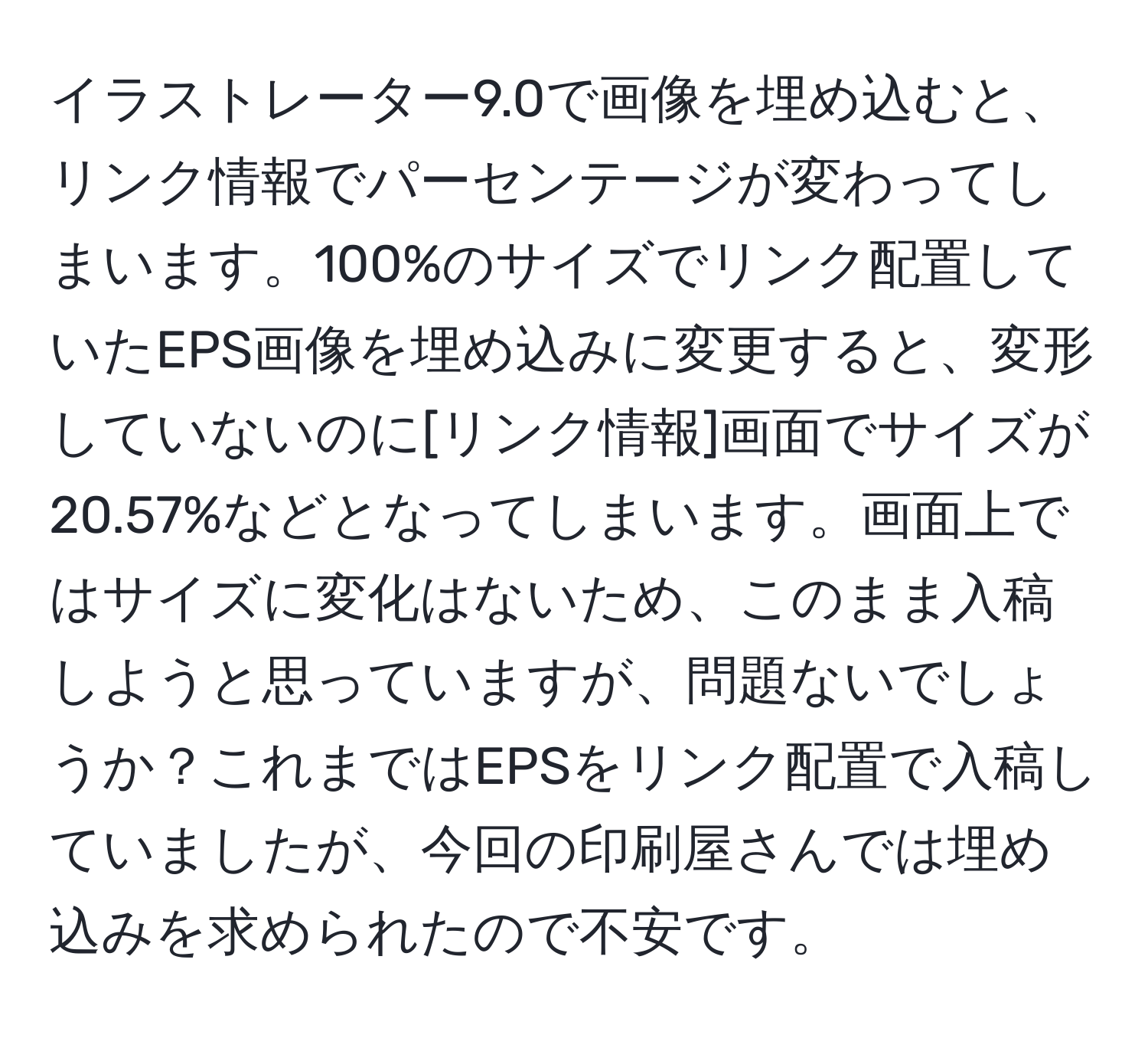 イラストレーター9.0で画像を埋め込むと、リンク情報でパーセンテージが変わってしまいます。100%のサイズでリンク配置していたEPS画像を埋め込みに変更すると、変形していないのに[リンク情報]画面でサイズが20.57%などとなってしまいます。画面上ではサイズに変化はないため、このまま入稿しようと思っていますが、問題ないでしょうか？これまではEPSをリンク配置で入稿していましたが、今回の印刷屋さんでは埋め込みを求められたので不安です。