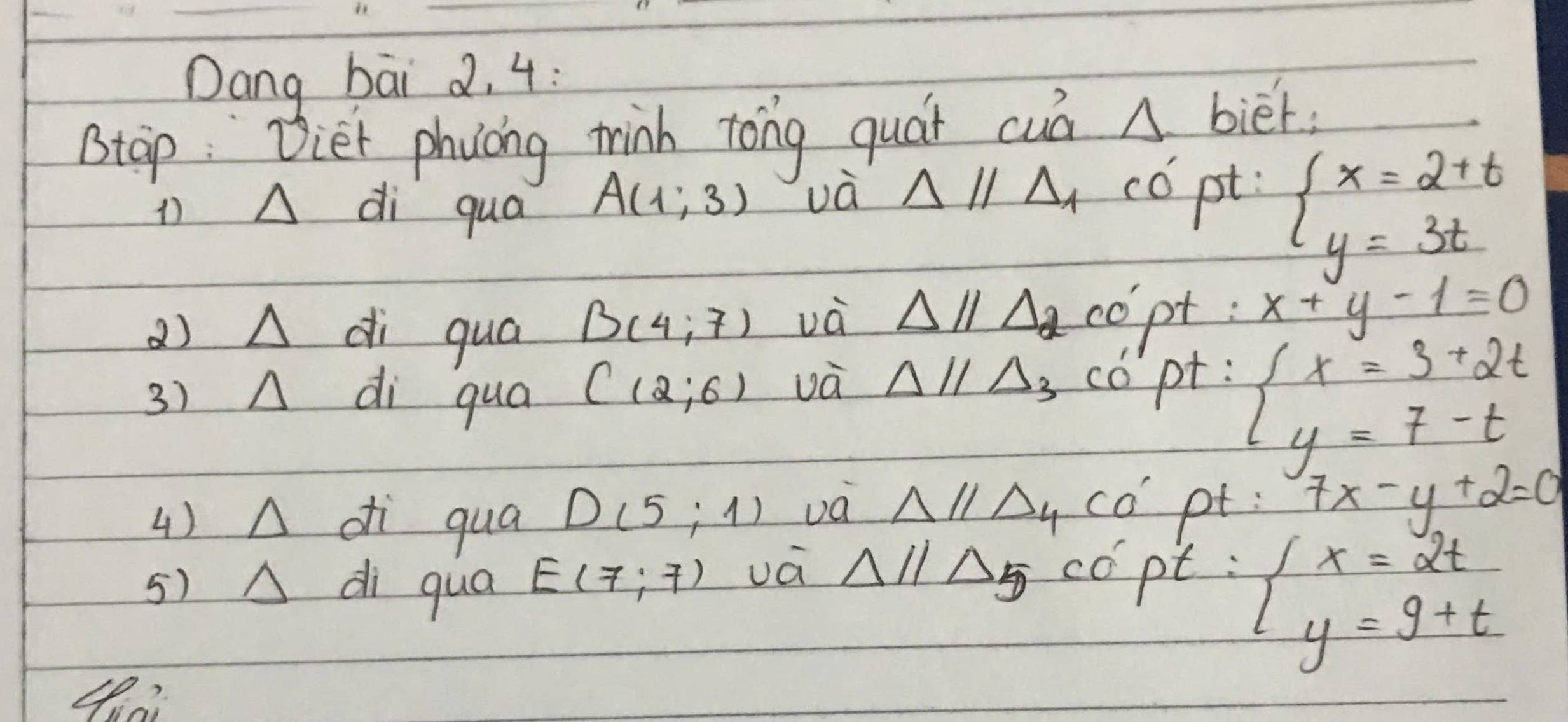 Dang bāi 2. 4: 
stap: vier phycing tink tong guár cuà △ biet
1 A di qua
A(1,3) và Delta parallel Delta _1 có pt
beginarrayl x=2+t y=3tendarray.
B(4:7) và △ parallel Delta _2
a)L 1 di quá copt : x+y-1=0
3) A di qua C(2,6) và Delta parallel Delta _3 copt :
beginarrayl x=3+2t y=7-tendarray.
4) △ di qua D(5;1) va △ parallel △ _4CO' pt : 7x-y+2=0
5) A △ di di qua E(7:7) vá Delta parallel Delta 5 copt :
beginarrayl x=2t y=9+tendarray.
4?