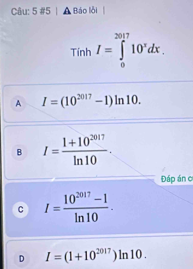 5 #5 A Báo lỗi 
Tính I=∈tlimits _0^((2017)10^x)dx.
A I=(10^(2017)-1)ln 10.
B I= (1+10^(2017))/ln 10 . 
Đáp án c
C I= (10^(2017)-1)/ln 10 .
D I=(1+10^(2017))ln 10.