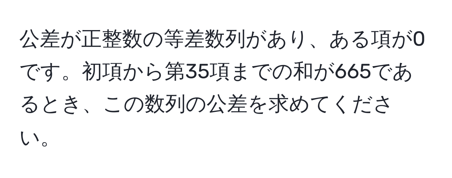 公差が正整数の等差数列があり、ある項が0です。初項から第35項までの和が665であるとき、この数列の公差を求めてください。