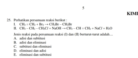 KIMI
25. Perhatikan persamaan reaksi berikut :
I. CH_2=CH_2+Br_2to CH_2Br-CH_2Br
II. CH_3-CH_2-CH_2Cl+NaOHto CH_3-CH=CH_2+NaCl+H_2O
Jenis reaksi pada persamaan reaksi (I) dan (II) berturut-turut adalah....
A. adisi dan subtitusi
B. adisi dan eliminasi
C. subtitusi dan eliminasi
D. eliminasi dan adisi
E. eliminasi dan subtitusi