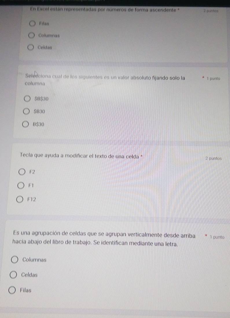 En Excel están representadas por números de forma ascendente * 2 puntos
Filas
Columnas
Celdas
Selecciona cual de los siguientes es un valor absoluto fijando solo la 1 punto
columna
SB $30
$B30
B $30
Tecla que ayuda a modificar el texto de una celda * 2 puntos
F2
F1
F12
Es una agrupación de celdas que se agrupan verticalmente desde arriba 1 punto
hacia abajo del libro de trabajo. Se identifican mediante una letra,
Columnas
Celdas
Filas