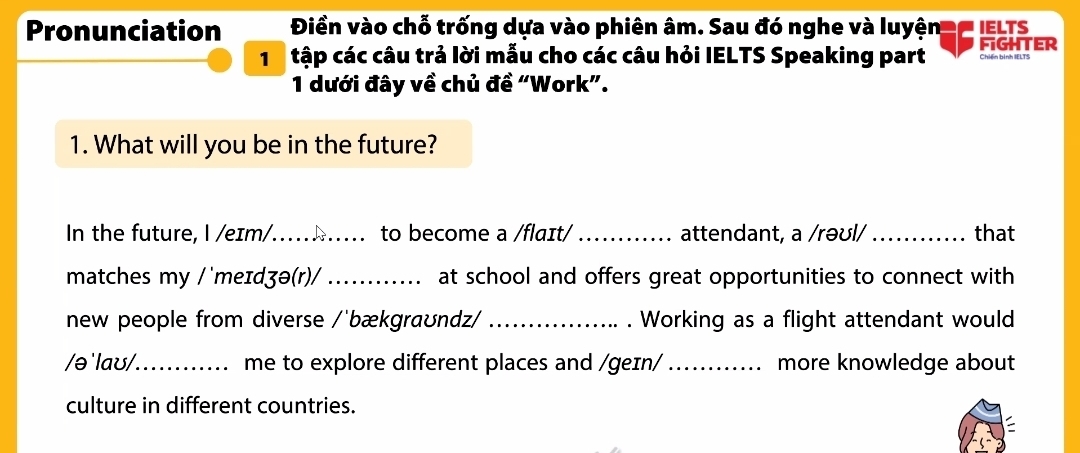 Pronunciation Điền vào chỗ trống dựa vào phiên âm. Sau đó nghe và luyện e' IELTS 
tập các câu trả lời mẫu cho các câu hỏi IELTS Speaking part FIGHTER Chiến bình IELTS 
1 dưới đây về chủ đề “Work”. 
1. What will you be in the future? 
In the future, l /eɪm/…..h..... to become a /flaɪt/_ attendant, a /rəʊl/_ that 
matches my /˙meɪdʒə(r)/ _at school and offers great opportunities to connect with 
new people from diverse /'bækgraʊndz/ _. Working as a flight attendant would 
/ə'laʊ/_ me to explore different places and /geɪn/ _more knowledge about 
culture in different countries.