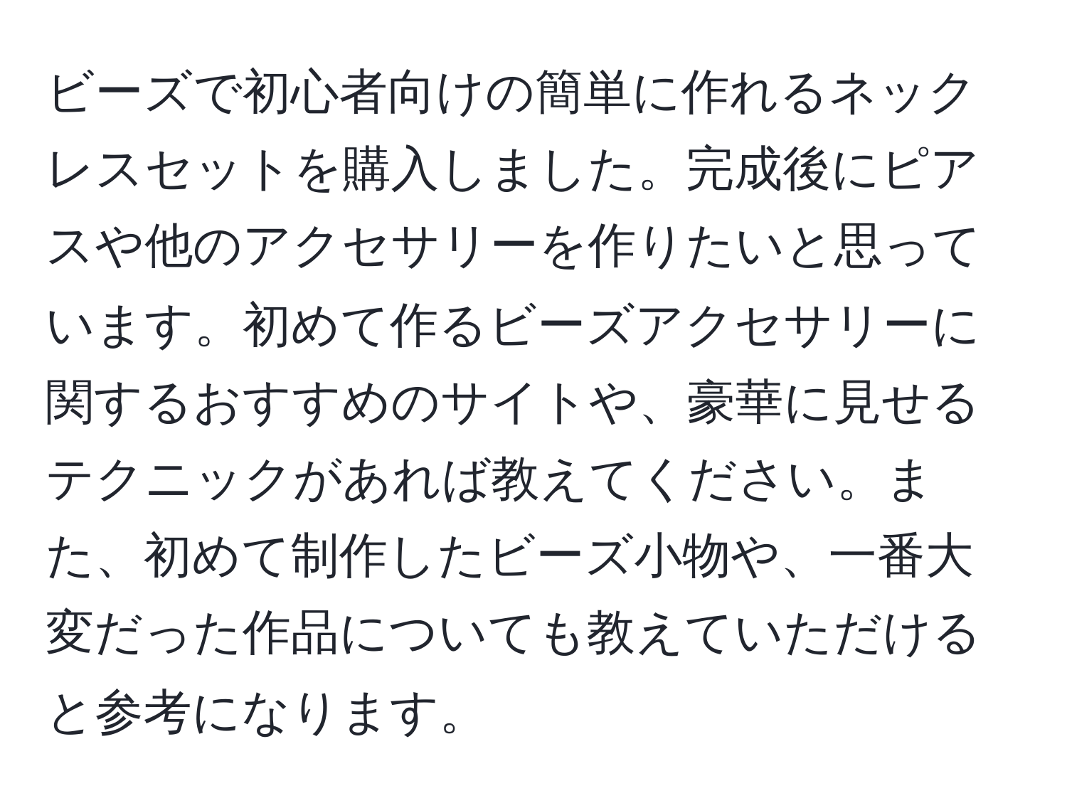 ビーズで初心者向けの簡単に作れるネックレスセットを購入しました。完成後にピアスや他のアクセサリーを作りたいと思っています。初めて作るビーズアクセサリーに関するおすすめのサイトや、豪華に見せるテクニックがあれば教えてください。また、初めて制作したビーズ小物や、一番大変だった作品についても教えていただけると参考になります。