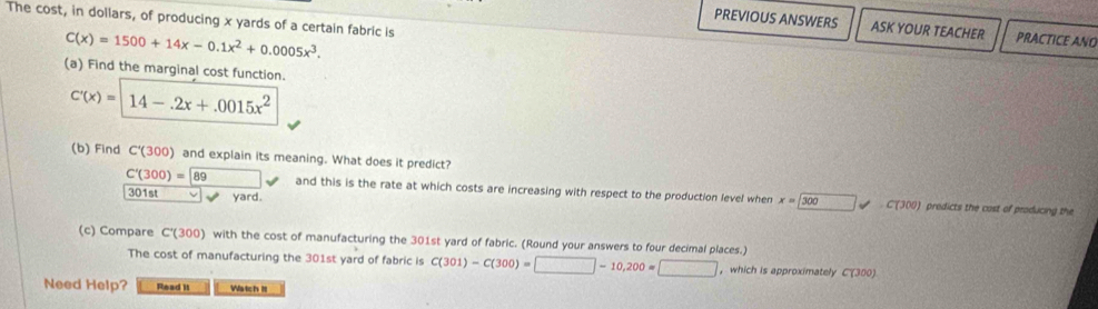 The cost, in dollars, of producing x yards of a certain fabric is 
PREVIOUS ANSWERS ASK YOUR TEACHER PRACTICE ANO
C(x)=1500+14x-0.1x^2+0.0005x^3. 
(a) Find the marginal cost function.
C'(x)=14-.2x+.0015x^2
(b) Find C'(300) and explain its meaning. What does it predict?
C'(300)= 89 and this is the rate at which costs are increasing with respect to the production level when x=□ 300 C'(300) predicts the cast of producing the
301st L yard. 
(c) Compare C°(300) with the cost of manufacturing the 301st yard of fabric. (Round your answers to four decimal places.) C(301)-C(300)=□ -10,200=□
The cost of manufacturing the 301st yard of fabric is , which is approximately C(300)
Need Help? Read it Watch l