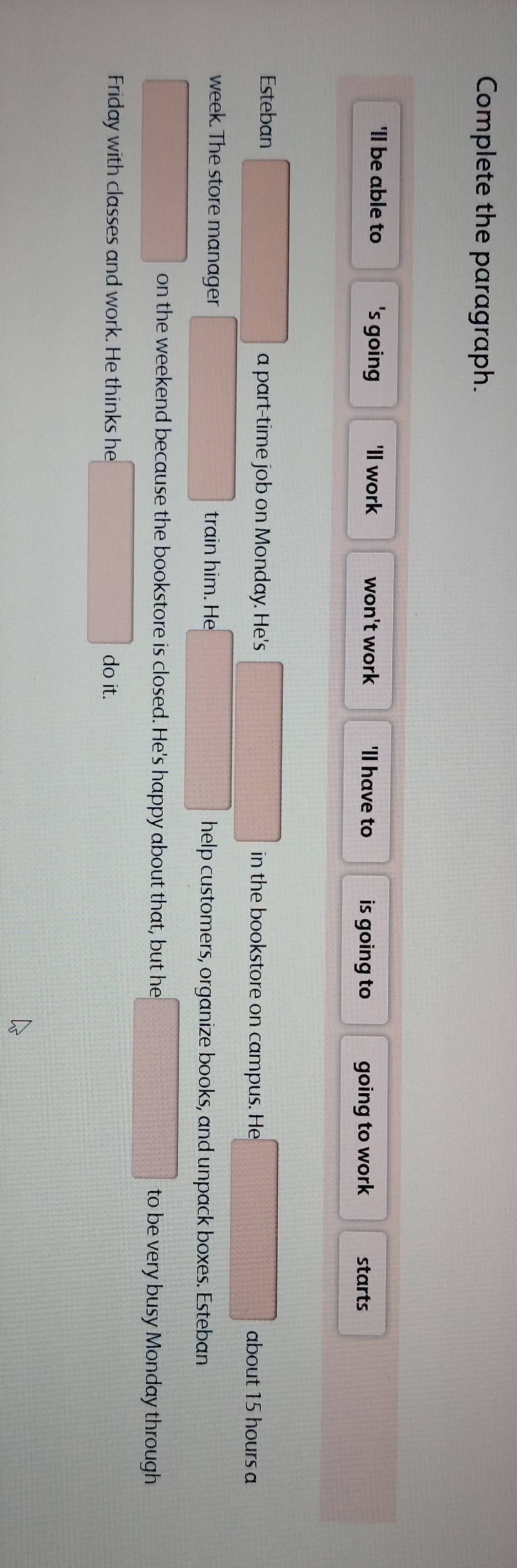 Complete the paragraph.
'll be able to 's going 'll work won't work 'll have to is going to going to work starts
Esteban a part-time job on Monday. He's in the bookstore on campus. He about 15 hours a
week. The store manager train him. He help customers, organize books, and unpack boxes. Esteban
on the weekend because the bookstore is closed. He's happy about that, but he to be very busy Monday through
Friday with classes and work. He thinks he do it.