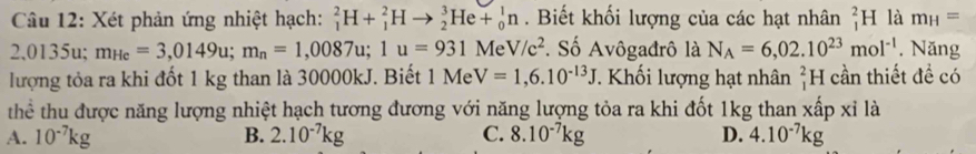 Xét phản ứng nhiệt hạch: _1^(2H+_1^2Hto _2^3He+_0^1n. Biết khối lượng của các hạt nhân _1^2H là m_H)=
2,0135u; m_He=3,0149u; m_n=1,0087u; 1u=931M le V/c^2. Số Avôgađrô là N_A=6,02.10^(23)mol^(-1). Năng
lượng tỏa ra khi đốt 1 kg than là 30000kJ. Biết 1MeV=1,6.10^(-13)J T Khối lượng hạt nhân _1^(2H cần thiết đề có
thể thu được năng lượng nhiệt hạch tương đương với năng lượng tỏa ra khi đốt 1kg than xấp xỉ là
A. 10^-7)kg B. 2.10^(-7)kg C. 8.10^(-7)kg D. 4.10^(-7)kg