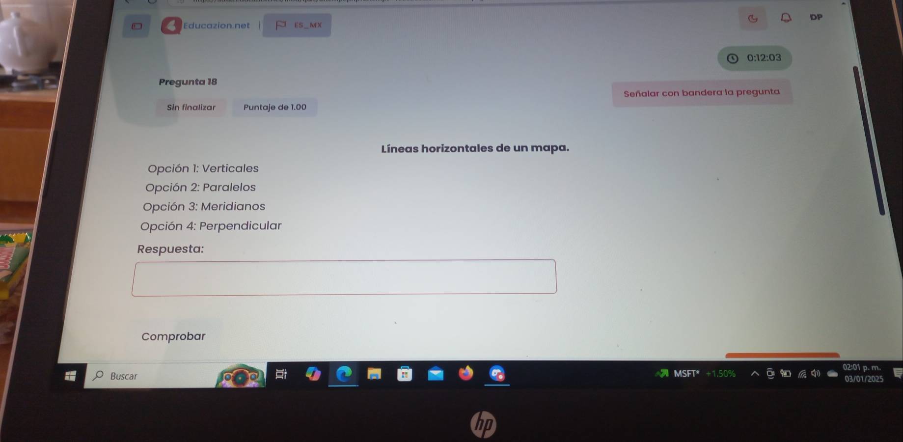 DP 
Educazion.net ES_MX 
0:12:03 
Pregunta 18 
Señalar con bandera la pregunta 
Sin finalizar Puntaje de 1.00
Líneas horizontales de un mapa. 
Opción 1: Verticales 
Opción 2: Paralelos 
Opción 3: Meridianos 
Opción 4: Perpendicular 
Respuesta: 
Comprobar 
02:01 p. m. 
Buscar MSFT* +1.50% 
03/01/2025