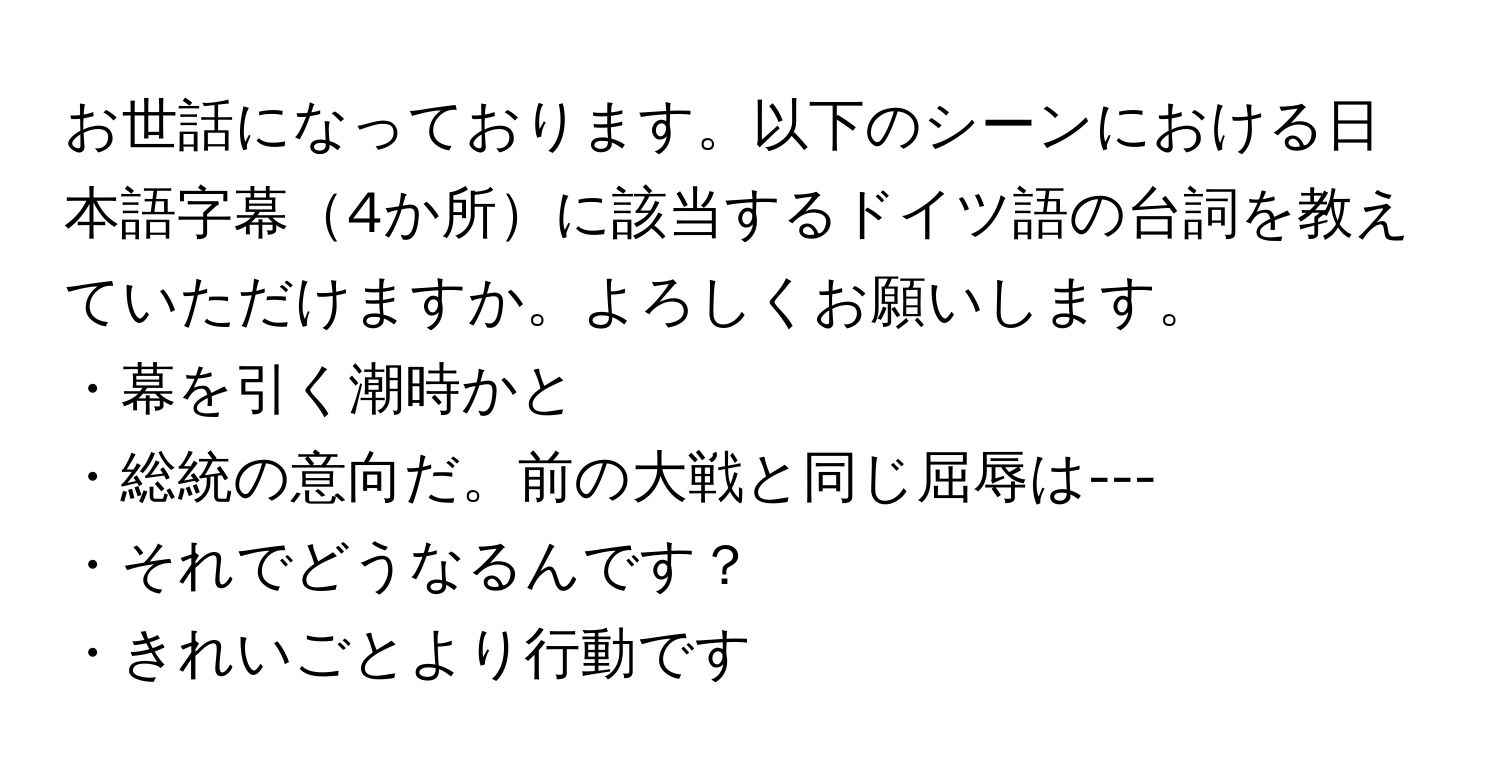 お世話になっております。以下のシーンにおける日本語字幕4か所に該当するドイツ語の台詞を教えていただけますか。よろしくお願いします。  
        
・幕を引く潮時かと  
・総統の意向だ。前の大戦と同じ屈辱は---  
・それでどうなるんです？  
・きれいごとより行動です