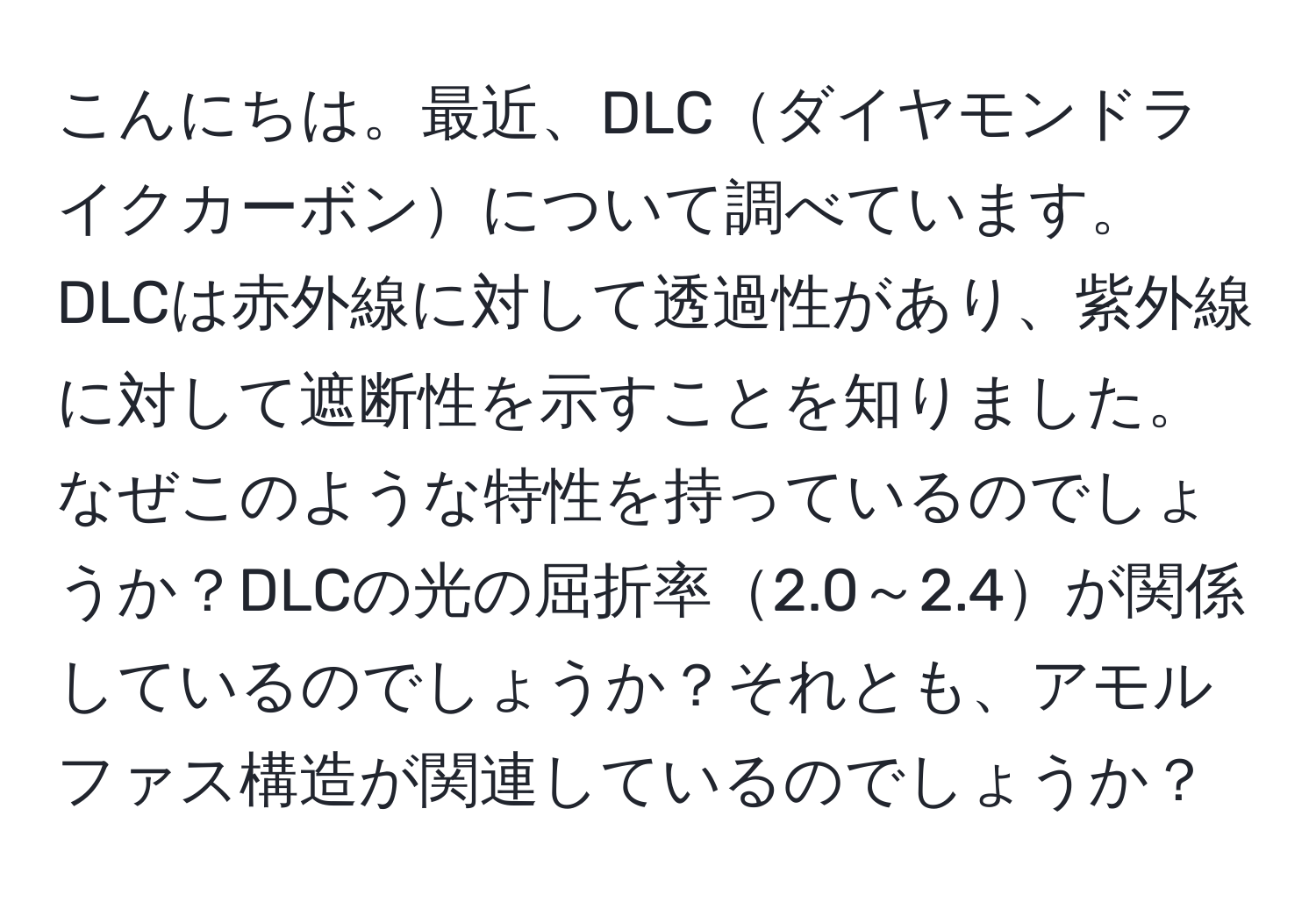 こんにちは。最近、DLCダイヤモンドライクカーボンについて調べています。DLCは赤外線に対して透過性があり、紫外線に対して遮断性を示すことを知りました。なぜこのような特性を持っているのでしょうか？DLCの光の屈折率2.0～2.4が関係しているのでしょうか？それとも、アモルファス構造が関連しているのでしょうか？