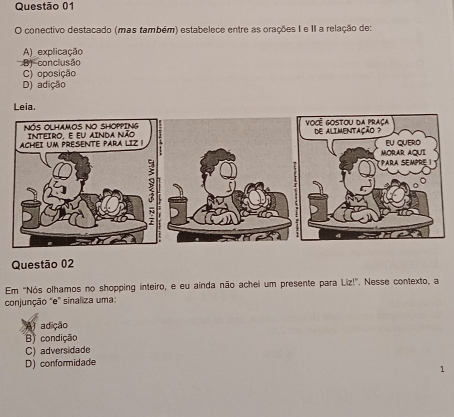 conectivo destacado (mas também) estabelece entre as orações I e II a relação de:
A) explicação
B) conclusão
C) oposição
D) adição
Questão 02
Em "Nós olhamos no shopping inteiro, e eu ainda não achei um presente para Liz!". Nesse contexto, a
conjunção "e" sinaliza uma:
A adição
B) condição
C) adversidade
D) conformidade
1