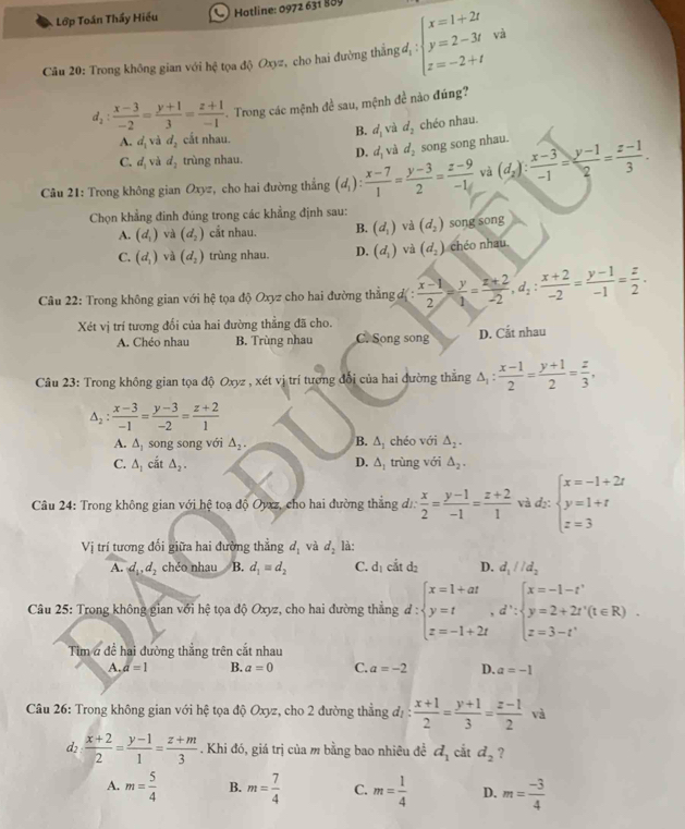 Lớp Toán Thầy Hiếu  C Hotline: 0972 631 889
Câu 20: Trong không gian với hệ tọa độ Oxyz, cho hai đường thắng đị beginarrayl x=1+2t y=2-3t z=-2+tendarray. và
d_2: (x-3)/-2 = (y+1)/3 = (z+1)/-1  Trong các mệnh đề sau, mệnh đề nào đúng?
B.
A. d_1 và d_2 cất nhau. d_1 và d_2 chéo nhau.
C. d_1 và d_2 trùng nhau. D. d_1 và d_2 song song nhau.
Câu 21: Trong không gian Oxyz, cho hai đường thẳng (d_1): (x-7)/1 = (y-3)/2 = (z-9)/-1  và (d_2): (x-3)/-1 = (y-1)/2 = (z-1)/3 .
Chọn khẳng đinh đúng trong các khẳng định sau:
A. (d_1) và (d_2) cắt nhau. B. (d_1) và (d_2) song song
C. (d_1) và (d_2) trùng nhau. D. (d_1) và (d_2) chéo nhau.
Câu 22: Trong không gian với hệ tọa độ Oxyz cho hai đường thằng đự :  (x-1)/2 = y/1 = (z+2)/-2 ,d_2: (x+2)/-2 = (y-1)/-1 = z/2 .
Xét vị trí tương đối của hai đường thẳng đã cho. C. Song song
A. Chéo nhau B. Trùng nhau D. Cắt nhau
Câu 23: Trong không gian tọa độ Oxyz , xét vị trí tương đổi của hai đường thẳng Δ △ _1: (x-1)/2 = (y+1)/2 = z/3 ,
△ _2: (x-3)/-1 = (y-3)/-2 = (z+2)/1 
A. △ _1 song song với △ _2. B. △ _1 chéo với △ _2.
C. △ _1 cắt △ _2. D. △ _1 trùng với △ _2.
Câu 24: Trong không gian với hệ toạ độ Oyxz, cho hai đường thắng đư.  x/2 = (y-1)/-1 = (z+2)/1  và d₂: beginarrayl x=-1+2t y=1+t z=3endarray.
Vi trí tương đối giữa hai đường thẳng d_1 và d_2 là:
A. d_1,d_2 chéo nhau B. d_1=d_2 C. d_1ciitd_2 D. d_1parallel d_2
Câu 25: Trong không gian với hhat ? tọa độ Oxyz, cho hai đường thẳng d:beginarrayl x=1+at y=t,d∵ beginarrayl x=-1-t^(2=-1+2tendarray). ,beginarrayl x=-1-tendarray. .
Tim # đề hai đường thắng trên cắt nhau
A. a=1 B. a=0 C. a=-2 D. a=-1
Câu 26: Trong không gian với hệ tọa độ Oxyz, cho 2 đường thẳng đị :  (x+1)/2 = (y+1)/3 = (z-1)/2  và
d2  (x+2)/2 = (y-1)/1 = (z+m)/3 . Khi đó, giá trị của m bằng bao nhiêu đề d_1 cắt d_2 ?
A. m= 5/4  B. m= 7/4  C. m= 1/4  D. m= (-3)/4 