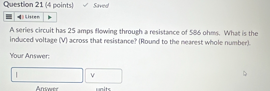 Saved 
Listen 
A series circuit has 25 amps flowing through a resistance of 586 ohms. What is the 
induced voltage (V) across that resistance? (Round to the nearest whole number). 
Your Answer: 
Answer units