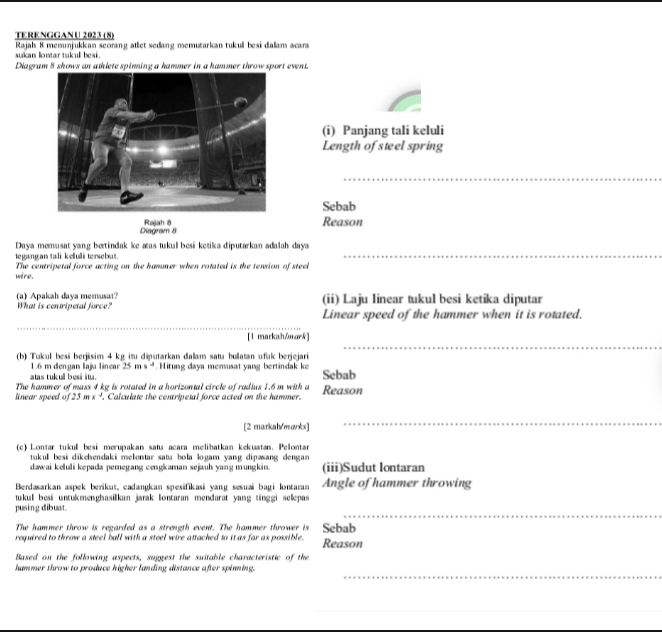 TERENGGANU 2023 (8)
Rajah 8 menunjukkan seorang atlet sedang memutarkan tukull besi dalam acara
sukan lontar tukul besi 
Diagram 8 shows an athlete spinning a hammer in a hammer throw sport event.
(i) Panjang tali keluli
Length of steel spring
_
Sebab
Diagram 8 Rajah 8 Reason
Daya memusat yang bertindak ke aas tukul besi ketika diputarkan adalah daya
egangan tali keluli tersebut.
_
wd mas. The centripetal force acting on the hammer when rotated is the tension of steel
(a) Apakah daya memusat? What is centripetal force? (ii) Laju linear tukul besi ketika diputar
Linear speed of the hammer when it is rotated.
_
_
[1 markah/ark]
(b) Tukul besi berjisim 4 kg itu diputarkan dalam satu bullatan ufak berjejari
1.6 m dengan Iaju linear 25 m x°. Hitung daya memusat yang bertindak ke Sebab
atas tukull besi itu.
The hammer of mass 4 kg is rotated in a horizontal circle of radius 1.6 m with a
linear speed of 25ms^(-1). Calculate the centripetal force acted on the hammer. Reason
[2 markah/marks]
_
(c) Lontar tukul besi merupakan satu acara melibatkan kekuatan. Pelontar
tukul besi dikehendaki melontar sata bola logam yang dipæsang dengan 
dawai keluli kepada pemegang cengkaman sejauh yang mungkin (iii)Sudut lontaran
Berdasarkan aspek berikut, cadangkan spesifikasi yang sesuai bagi lontaran Angle of hammer throwing
tukul besi untukmenghasilkan jarak lontaran mendarat yang tinggi selepas 
_
pusing dibuat.
The hammer throw is regarded as a strength event. The hammer thrower is
required to throw a steel ball with a steel wire attached to it as far as possible. Sebab Reason
Based on the following aspects, suggest the suitable characteristic of the
_
hammer throw to produce higher landing distance after spinning.
_