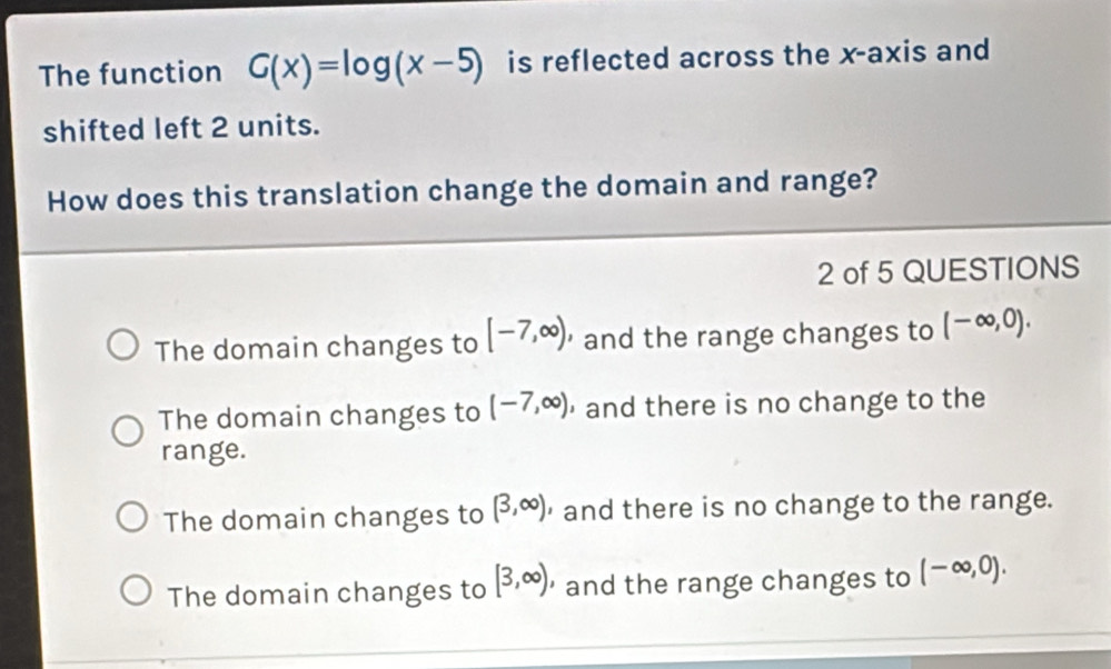 The function G(x)=log (x-5) is reflected across the x-axis and
shifted left 2 units.
How does this translation change the domain and range?
2 of 5 QUESTIONS
The domain changes to [-7,∈fty ) and the range changes to (-∈fty ,0).
The domain changes to (-7,∈fty ) ， and there is no change to the
range.
The domain changes to (3,∈fty ) ， and there is no change to the range.
The domain changes to [3,∈fty ) and the range changes to (-∈fty ,0).