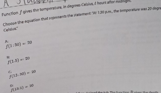 Function f gives the temperature, in degrees Celsius, & hours after midnight
Choose the equation that represents the statement: "At 1:30 p.m., the temperature was 20 degre
Celsius."
A:
f(1:30)=20
B;
f(1.5)=20
C.
f(13:30)=20
D:
f(13.5)=20