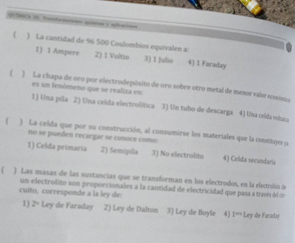 QUIICA II. Tniductacions química y sleacioes
( ) La cantidad de 96 500 Coulombios equivalen a:
1) 1 Ampere 2) 1 Voltio 3) 1 Julio 4) 1 Faraday
( ) La chapa de oro por electrodepósito de oro sobre otro metal de menor valor económico
es un fenómeno que se realiza en:
1) Una pila 2) Una celida electrolítica 3) Un tubo de descarga 4) Una celda voltaica
) La celda que por su construcción, al consumirse los materiales que la constituyen ya
no se pueden recargar se conoce como:
1) Celda primaria 2) Semipila 3) No electrolito 4) Celda secundaria
( ) Las masas de las sustancias que se transforman en los electrodos, en la electrolisis de
un electrolito son proporcionales a la cantidad de electricidad que pasa a través del cir
cuito, corresponde a la ley de:
1) 2° Ley de Faraday 2) Ley de Dalton 3) Ley de Boyle 4) 1^m Ley de Faraday