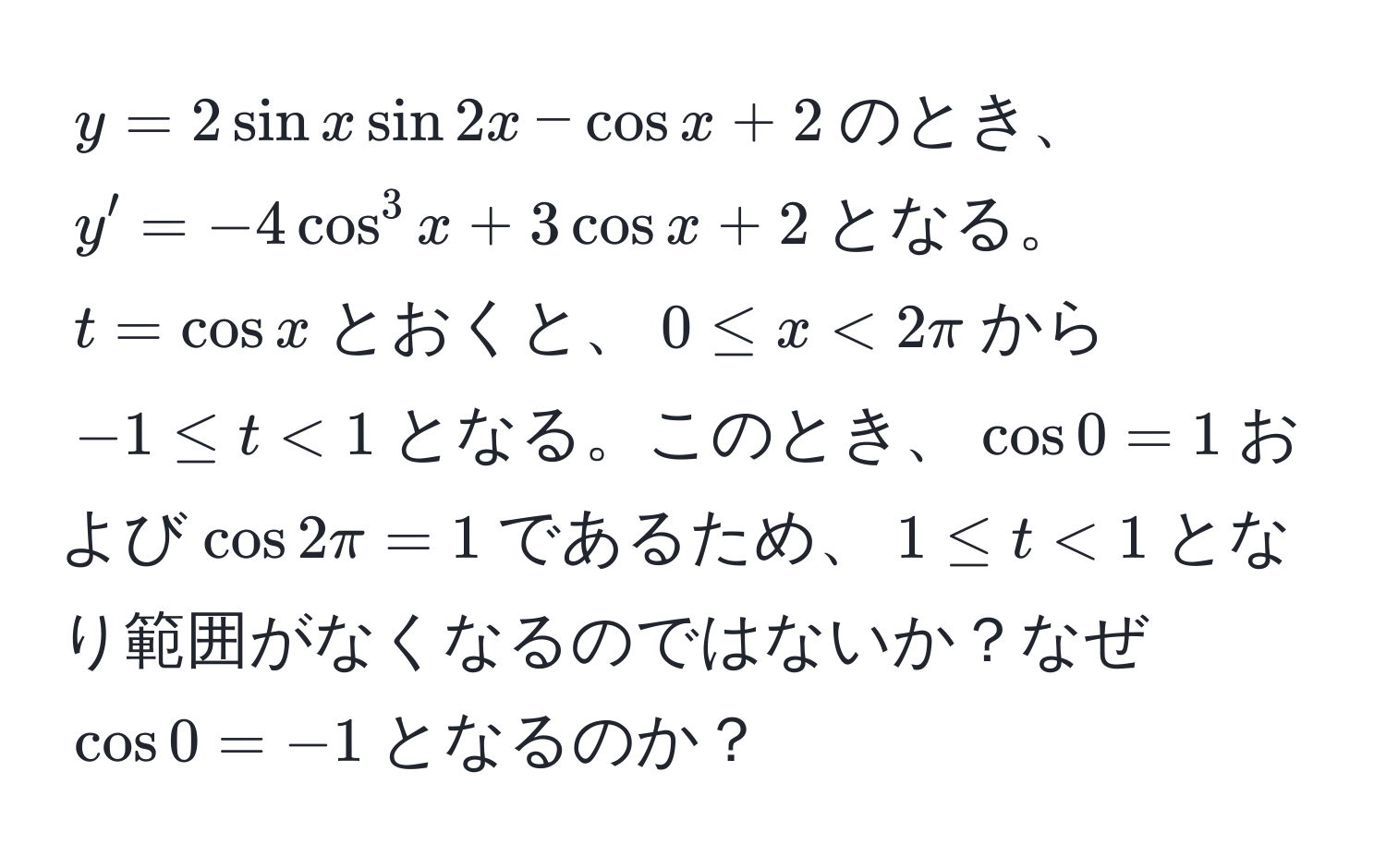 $y=2sin x sin 2x - cos x + 2$のとき、$y'=-4cos^3 x + 3cos x + 2$となる。$t=cos x$とおくと、$0 ≤ x < 2π$から$-1 ≤ t < 1$となる。このとき、$cos 0 = 1$および$cos 2π = 1$であるため、$1 ≤ t < 1$となり範囲がなくなるのではないか？なぜ$cos 0 = -1$となるのか？