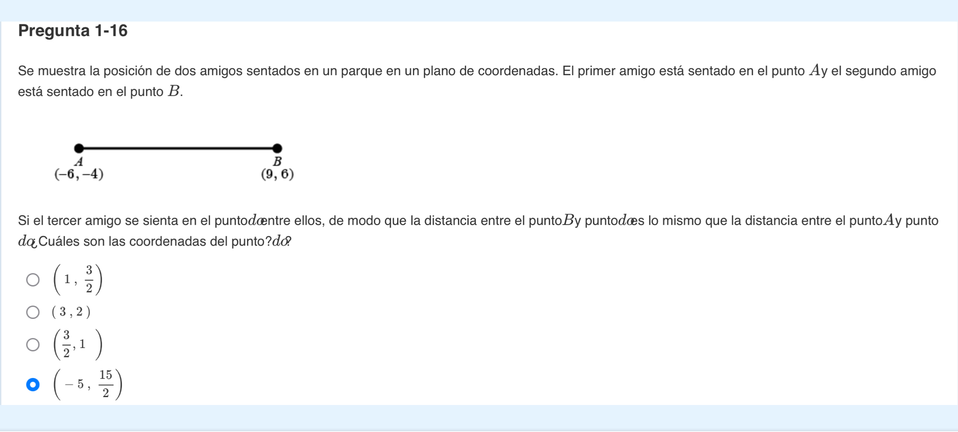 Pregunta 1-16
Se muestra la posición de dos amigos sentados en un parque en un plano de coordenadas. El primer amigo está sentado en el punto Áy el segundo amigo
está sentado en el punto B.
A
B
(-6,-4)
(9,6)
Si el tercer amigo se sienta en el puntodœntre ellos, de modo que la distancia entre el puntoBy puntodœs lo mismo que la distancia entre el puntoAy punto
do Cuáles son las coordenadas del punto?d
(1, 3/2 )
(3,2)
( 3/2 ,1)
(-5, 15/2 )