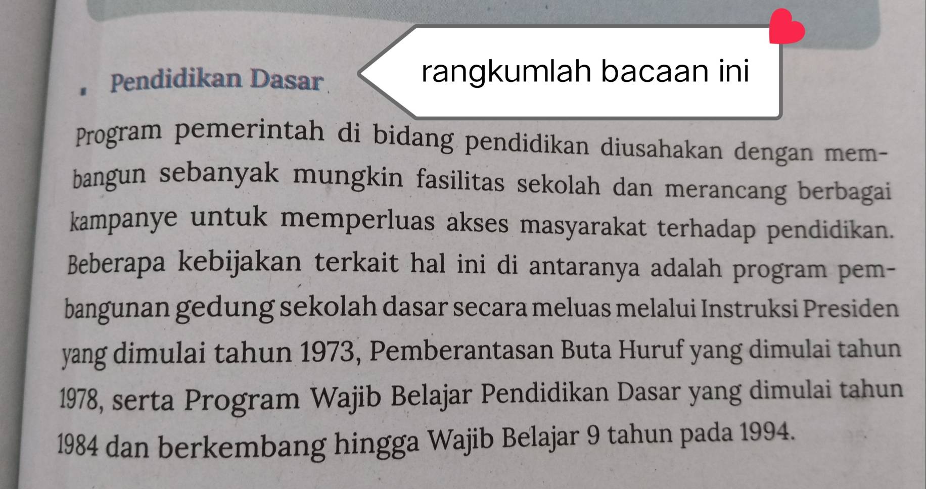 • Pendidikan Dasar 
rangkumlah bacaan ini 
Program pemerintah di bidang pendidikan diusahakan dengan mem- 
bangun sebanyak mungkin fasilitas sekolah dan merancang berbagai 
kampanye untuk memperluas akses masyarakat terhadap pendidikan. 
Beberapa kebijakan terkait hal ini di antaranya adalah program pem- 
bangunan gedung sekolah dasar secara meluas melalui Instruksi Presiden 
yang dimulai tahun 1973, Pemberantasan Buta Huruf yang dimulai tahun 
1978, serta Program Wajib Belajar Pendidikan Dasar yang dimulai tahun 
1984 dan berkembang hingga Wajib Belajar 9 tahun pada 1994.