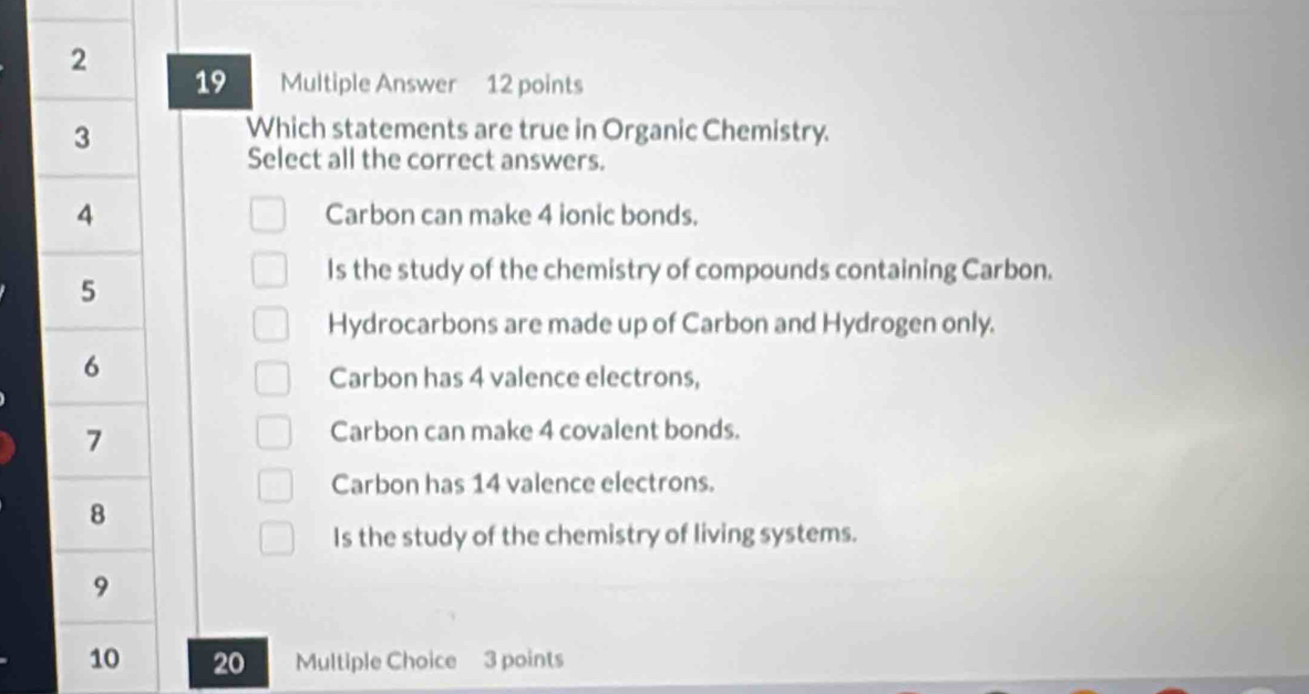 2
19 Multiple Answer 12 points
3
Which statements are true in Organic Chemistry.
Select all the correct answers.
4 Carbon can make 4 ionic bonds.
5
Is the study of the chemistry of compounds containing Carbon.
Hydrocarbons are made up of Carbon and Hydrogen only.
6
Carbon has 4 valence electrons,
7
Carbon can make 4 covalent bonds.
Carbon has 14 valence electrons.
8
Is the study of the chemistry of living systems.
9
10 20 Multiple Choice 3 points