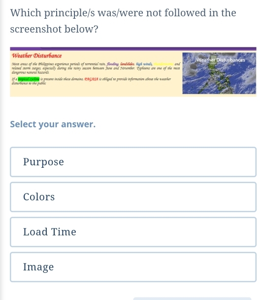 Which principle/s was/were not followed in the
screenshot below?
Weather Disturbance
Most areas of the Philippines experience periods of torrential rain, flooding. landilides. high winds, and
dangerous natural hazarde related storm surges, especially during the rainy season between June and November. Typhoons are one of the m
disturbance so the public If a propical oyclone is present inside these domains. PAGASA is obliged to provide information about the weather
Select your answer.
Purpose
Colors
Load Time
Image