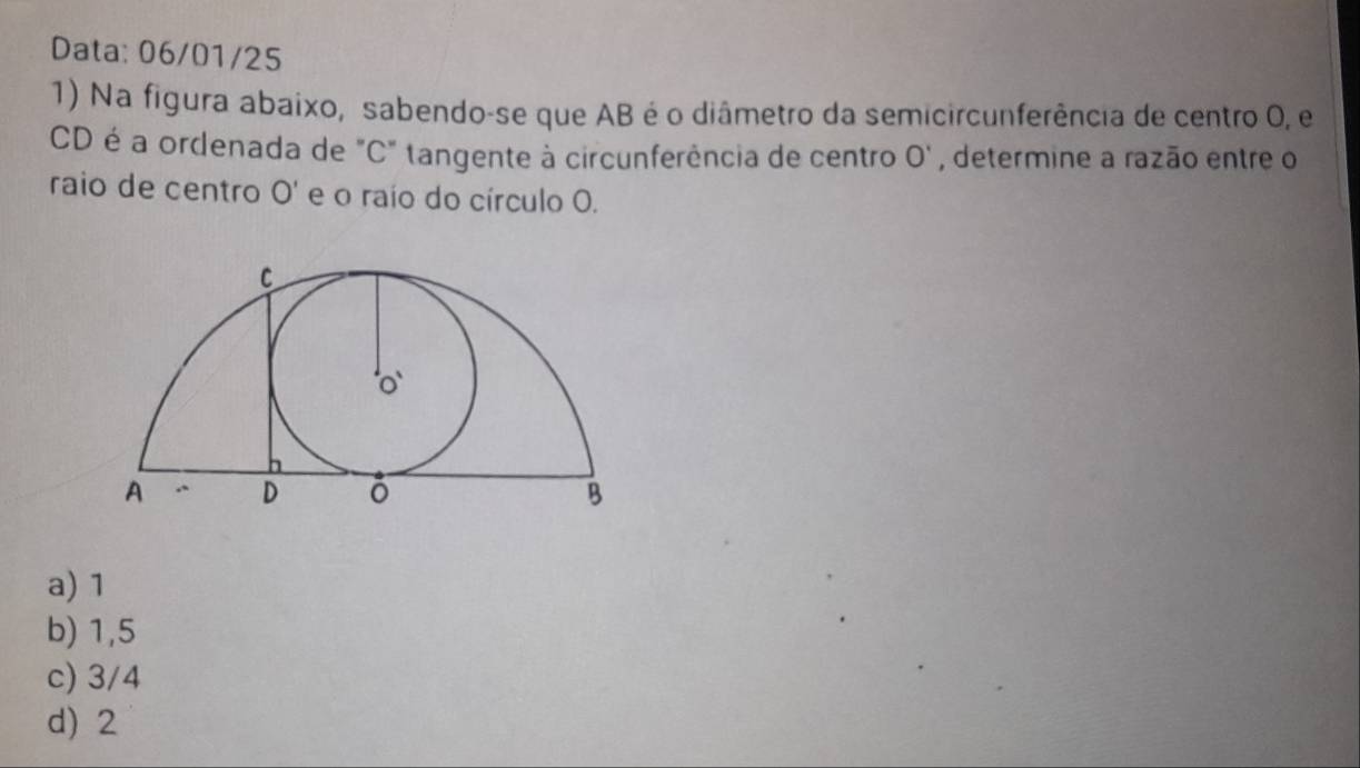 Data: 06/01/25
1) Na figura abaixo, sabendo-se que AB é o diâmetro da semicircunferência de centro 0, e
CD é a ordenada de "C" tangente à circunferência de centro O' , determine a razão entre o
raio de centro O' e o raío do círculo O.
a) 1
b) 1,5
c) 3/4
d) 2