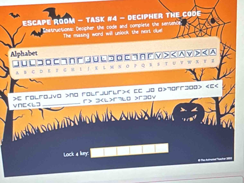 ESCAPE ROOM - TASK #4 - DECIPHER THE CODE 
Instructions: Decipher the code and complete the sentence. 
The missing word will unlock the next clue! 
Alphabet 
V < ^ v > < A 
. 
_ a  7
A B C D E F G H 1 J K L M N 。 p Q R s T U v w x Y z 
>E гolfojvo >No Folrjurl>< EC jo 0> 70 300> ES 
VNE 3 г7lo >3Ov 
Lock 4 key: 
© The Animated Teacher 2022