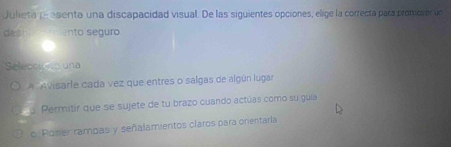 Julieta prosenta una discapacidad visual. De las siguientes opciones, elige la correcta para promover un
desple miento seguro
Seleccions una
Avisarle cada vez que entres o salgas de algún lugar
o Permitir que se sujete de tu brazo cuando actúas como su guía
c. Poner rampas y señalamientos claros para orientarla