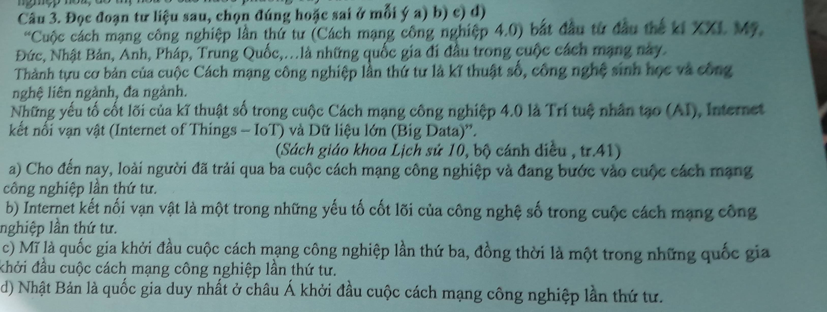 Đọc đoạn tư liệu sau, chọn đúng hoặc sai ở mỗi ý a) b) c) d) 
Cuộc cách mạng công nghiệp lần thứ tư (Cách mạng công nghiệp 4.0) bắt đầu từ đầu thế ki XXI Mỹ 
Đức, Nhật Bản, Anh, Pháp, Trung Quốc,...là những quốc gia đi đầu trong cuộc cách mạng này 
Thành tựu cơ bản của cuộc Cách mạng công nghiệp lần thứ tư là kĩ thuật số, công nghệ sinh học và công 
nghệ liên ngành, đa ngành. 
Những yếu tố cốt lõi của kĩ thuật số trong cuộc Cách mạng công nghiệp 4.0 là Trí tuệ nhân tạo (AI), Internet 
kết nối vạn vật (Internet of Things - IoT) và Dữ liệu lớn (Big Data)''. 
(Sách giáo khoa Lịch sử 10, bộ cánh diều , tr.41) 
a) Cho đến nay, loài người đã trải qua ba cuộc cách mạng công nghiệp và đang bước vào cuộc cách mạng 
công nghiệp lần thứ tư. 
b) Internet kết nối vạn vật là một trong những yếu tố cốt lõi của công nghệ số trong cuộc cách mạng công 
nghiệp lần thứ tư. 
c) Mĩ là quốc gia khởi đầu cuộc cách mạng công nghiệp lần thứ ba, đồng thời là một trong những quốc gia 
khởi đầu cuộc cách mạng công nghiệp lần thứ tư. 
d) Nhật Bản là quốc gia duy nhất ở châu Á khởi đầu cuộc cách mạng công nghiệp lần thứ tư.