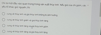 Chi là một đầu vào quan trọng trong sản xuất thủy tinh. Nếu giá của chỉ giám, các*
yếu tố khác giữ nguyên, thì
cung về thủy tinh và giá thủy tinh không bị ảnh hưởng
cung về thủy tinh giám và giá thủy tinh tăng.
cung về thủy tinh tăng và giả thủy tinh giám
cung về thủy tinh tăng và giá thủy tinh tăng.