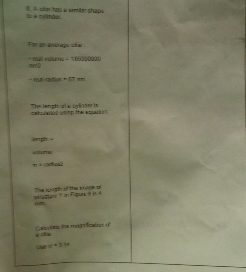 A cilia has a similar shape 
to a cylinder. 
For an average cilia : 
* real volume =185000000
nmB 
* real radius =67nm
The length of a cylinder is 
calculated using the equation:
length =
volume
π * radu 52 
The length of the image of 
structure Y in Figure 8 is 4
mm
Calculate the magnification of 
a cilia 
Use π =3.14