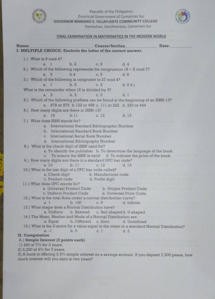 Republic of the Philippines
Provincial Government of Camarines Sur
GOVERNOR MARIANO E. VILLAFUERTE COMMUNITY COLLEGE
Pambuhan, Garchitorena, Camarines Sur
FINAL EXAMINATION IN MATHEMATICS IN THE MODERN WORLD
Name:_ Course/Section_ Date:_
I, MULTIPLE CHOICE: Encircle the letter of the correct answer.
1.) What is 9 mod 4?
a. 1 b. 2 c. 3 d. 4
2.) Which of the following represents the congruence 18=x mod 7?
a. 3 b.4 c. 5 d. 6
3.) Which of the following is congruent to 27 mod 4?
a. 1 b. 2 c. 3 d. 0 4.)
What is the remainder when 16 is divided by 3?
a. 3 b. 2 c. 0 d. 1
5.) Which of the following prefixes can be found at the beginning of an ISBN-13?
a. 978 or 979 b.123 or 456 c. 111 or 222 d. 333 or 444
6.) How many digits are there in ISBN-13?
a. 10 b.11 c. 12 d. 13
7.) What does ISBN stands for?
a. International Standard Bibliographic Number
b. International Standard Book Number
c. International Serial Book Number
d. International Bibliography Number
8.) What is the check digit of ISBN used for?
a. To identify the publisher b. To determine the language of the book
c. To ensure the ISBN is valid d. To indicate the price of the book.
9.) How many digits are there in a standard UPC bar code?
a. 10 b. 11 c. 12 d. 13
10.) What is the last digit of a UPC bar code called?
a. Check digit b. Manufacturer code
c. Product code d. Prefix digit
11.) What does UPC stands for?
a. Universal Product Code b. Unique Product Code
c. Uniform Product Code d. Universal Price Code.
12.) What is the total Area under a normal distribution curve?
a. 1 b. 100 c. 0 d. Infinite
13.) What shape does a Normal Distribution have?
a. Uniform b. Skewed c. Bell shaped d. U-shaped
14.) The Mean, Median and Mode of a Normal Distribution are:
a. Equal b. Different c. Zero d. Undefined
15.) What is the Z-score for a value equal to the mean in a standard Normal Distribution?
a. -1 b. 0 c. 1 d. 2
II. Computation
A.) Simple Interest (2 points each)
1) 450 at 7% for 2 years.
2) 5,200 at 4% for 3 years.
3) A bank is offering 3.5% simple interest on a savings account. If you deposit 7,500 pesos, how
much interest will you earn in two years?