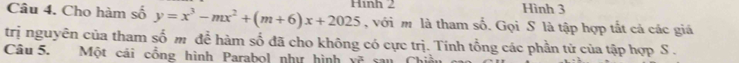 Cho hàm số y=x^3-mx^2+(m+6)x+2025 Hình 2 
Hình 3
, với m là tham số. Gọi S là tập hợp tắt cả các giá 
trị nguyên của tham số m để hàm số đã cho không có cực trị. Tính tổng các phần tử của tập hợp S . 
Câu 5. Một cái cổng hình Parabol như hình