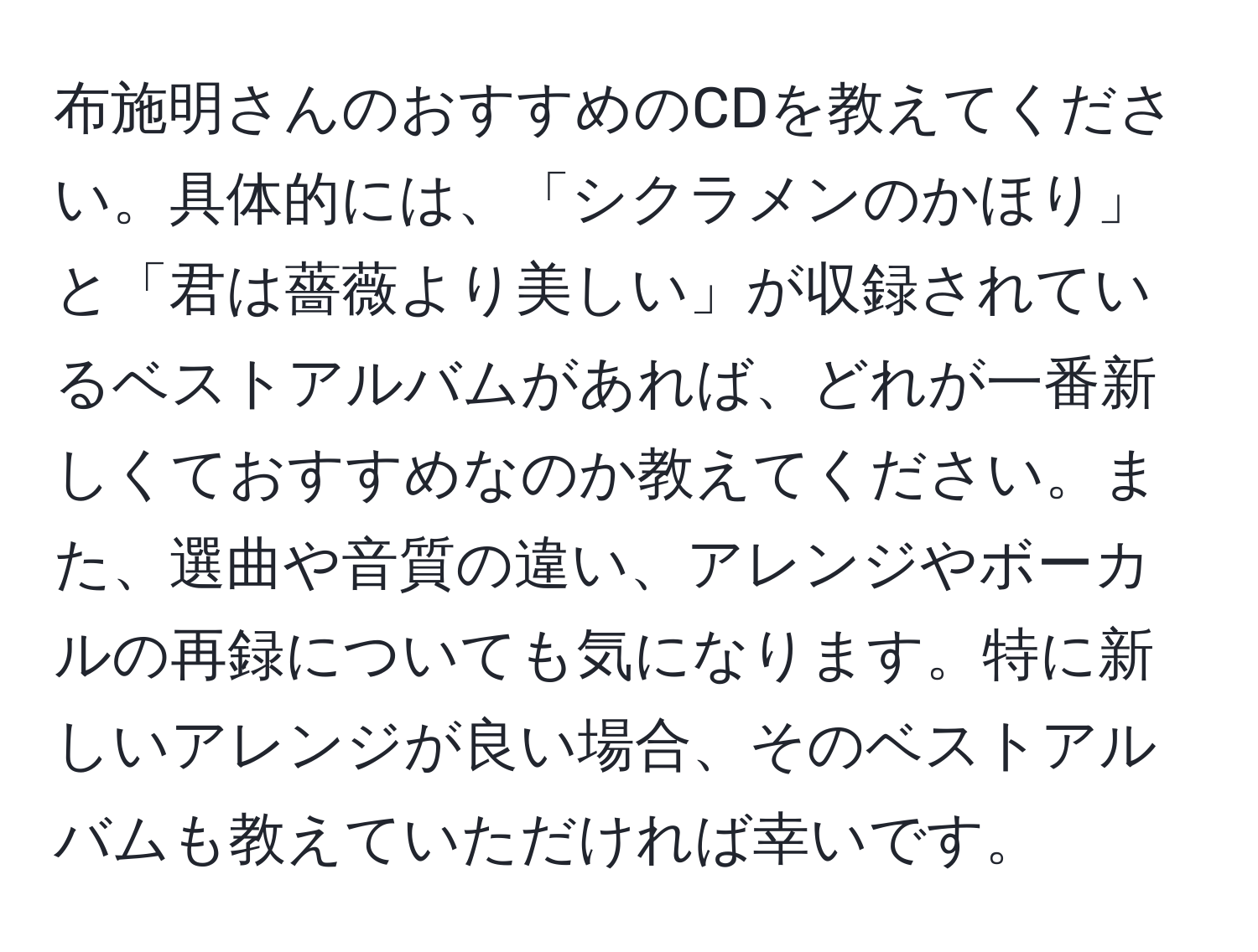 布施明さんのおすすめのCDを教えてください。具体的には、「シクラメンのかほり」と「君は薔薇より美しい」が収録されているベストアルバムがあれば、どれが一番新しくておすすめなのか教えてください。また、選曲や音質の違い、アレンジやボーカルの再録についても気になります。特に新しいアレンジが良い場合、そのベストアルバムも教えていただければ幸いです。