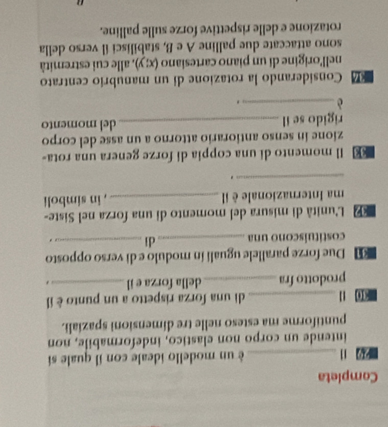 Completa 
2 1 _é un modello ideale con il quale sí 
intende un corpo non elastico, indeformabile, non 
puntiforme ma esteso nelle tre dimensioni spazíali. 
40 1 _di una forza rispetto a un punto è il 
prodotto fra _della forza e il_ 
. 
Due forze parallele uguali ín modulo e di verso opposto 
dì 
costituíscono una __. 
L'unità di misura del momento di una forza nel Siste- 
ma Internazionale èil _, in simboli 
_ 
€ Il momento di una coppia di forze genera una rota- 
zione in senso antiorario attorno a un asse del corpo 
rigido se il _del momento 
_è 
' 
Considerando la rotazione di un manubrio centrato 
nell'origine di un piano cartesiano (x;y) , alle cui estremità 
sono attaccate due palline A e B, stabilisci il verso della 
rotazione e delle rispettive forze sulle palline.