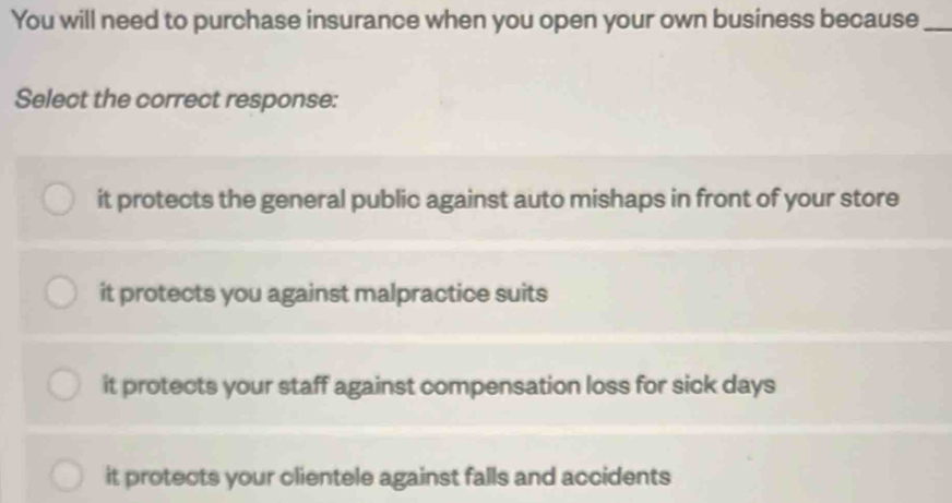 You will need to purchase insurance when you open your own business because_
Select the correct response:
it protects the general public against auto mishaps in front of your store
it protects you against malpractice suits
it protects your staff against compensation loss for sick days
it protects your clientele against falls and accidents