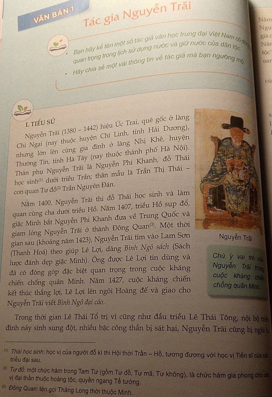 Tác gia Nguyễn Trãi
Văn bản 1
Năm
Ngu
Bạn hãy kể tên một số tác giả văn học trung đại Việt Nam cơ già c
quan trọng trong lịch sử dụng nước và giữ nước của dân tộc
Năn
tộc'
Hãy chia sẻ một vài thông tin về tác giả mà bạn ngưỡng mộ oar
cù
1. tiểu sử
Nguyễn Trãi (1380 - 1442) hiệu Ức Trai, quê gốc ở làng
S
  
Chi Ngại (nay thuộc huyện Chí Linh, tỉnh Hải Dương),
nhưng lớn lên cùng gia đình ở làng Nhị Khê, huyện
Thường Tín, tỉnh Hà Tây (nay thuộc thành phố Hà Nội).
Thân phụ Nguyễn Trãi là Nguyễn Phi Khanh, đỗ Thái
học sinh''') dưới triều Trần; thân mẫu là Trần Thị Thái -
con quan Tư đ 0^((2)) Trần Nguyên Đán.
Năm 1400, Nguyễn Trãi thi đỗ Thái học sinh và làm
quan cùng cha dưới triều Hồ. Năm 1407, triều Hồ sụp đổ,
giặc Minh bắt Nguyễn Phi Khanh đưa về Trung Quốc và
giam lỏng Nguyễn Trãi ở thành Đông bigcirc ua n 3) . Một thời
gian sau (khoảng năm 1423), Nguyễn Trãi tìm vào Lam Sơn Nguyễn Trãi
(Thanh Hoá) theo giúp Lê Lợi, dâng Bình Ngô sách (Sách
lược đánh dẹp giặc Minh). Ông được Lê Lợi tin dùng và Chú ý vai trò cù
đã có đóng góp đặc biệt quan trọng trong cuộc kháng
Nguyễn Trãi trong
chiến chống quân Minh. Năm 1427, cuộc kháng chiến
cuộc kháng chiên
chống quân Minh,
kết thúc thắng lợi, Lê Lợi lên ngôi Hoàng đế và giao cho
Nguyễn Trãi viết Bình Ngô đại cáo.
Trong thời gian Lê Thái Tổ trị vì cũng như đầu triều Lê Thái Tông, nội bộ trêu
đình nảy sinh xung đột, nhiều bậc công thần bị sát hại, Nguyễn Trãi cũng bị nghị kị
_
( ')  Thái học sinh: học vị của người đỗ kì thi Hội thời Trần - Hồ, tương đương với học vị Tiến sĩ của các
triều đại sau.
* Tư đổ: một chức hàm trong Tam Tư (gồm Tư đồ, Tư mã, Tư không), là chức hàm gia phong cho các
vị đại thần thuộc hoàng tộc, quyền ngang Tề tướng.
Đông Quan: tên gọi Thăng Long thời thuộc Minh.