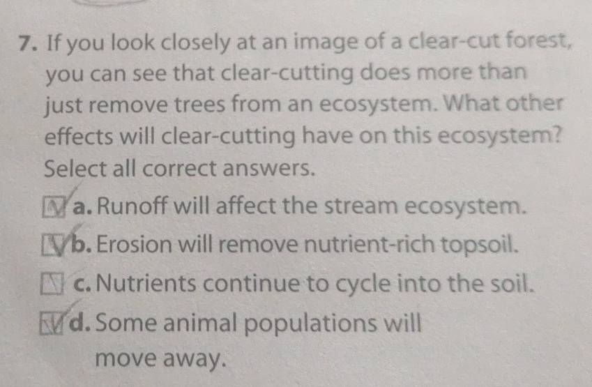 If you look closely at an image of a clear-cut forest,
you can see that clear-cutting does more than
just remove trees from an ecosystem. What other
effects will clear-cutting have on this ecosystem?
Select all correct answers.
N a. Runoff will affect the stream ecosystem.
I b. Erosion will remove nutrient-rich topsoil.
c. Nutrients continue to cycle into the soil.
d. Some animal populations will
move away.