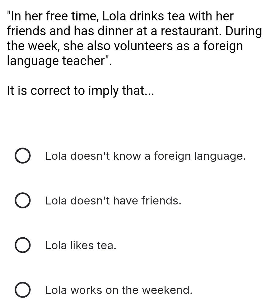 "In her free time, Lola drinks tea with her
friends and has dinner at a restaurant. During
the week, she also volunteers as a foreign
language teacher".
It is correct to imply that...
Lola doesn't know a foreign language.
Lola doesn't have friends.
Lola likes tea.
Lola works on the weekend.